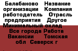 Балабаново › Название организации ­ Компания-работодатель › Отрасль предприятия ­ Другое › Минимальный оклад ­ 1 - Все города Работа » Вакансии   . Томская обл.,Северск г.